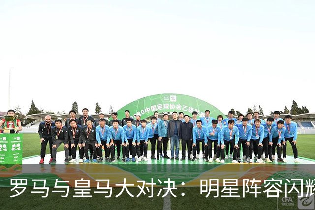 罗马与皇马大对决：明星阵容闪耀绿茵场！